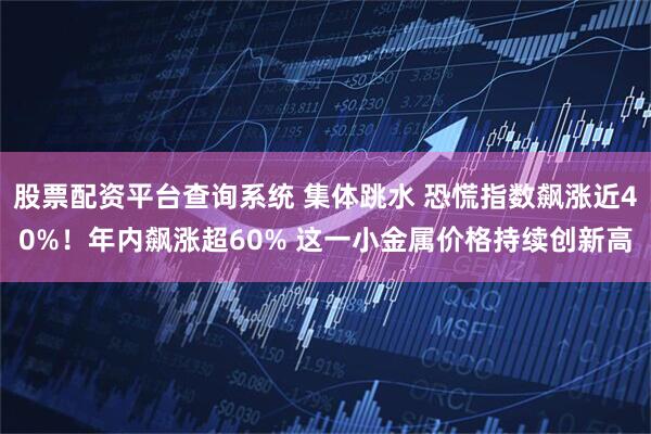 股票配资平台查询系统 集体跳水 恐慌指数飙涨近40%！年内飙涨超60% 这一小金属价格持续创新高