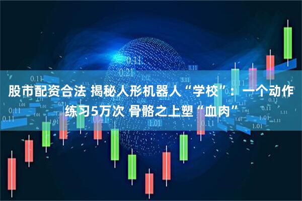 股市配资合法 揭秘人形机器人“学校”：一个动作练习5万次 骨骼之上塑“血肉”
