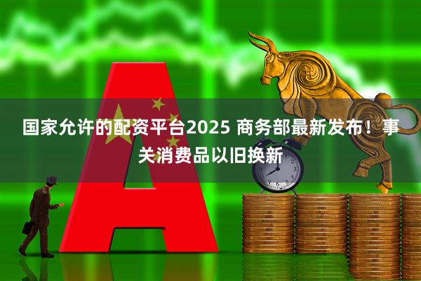 国家允许的配资平台2025 商务部最新发布！事关消费品以旧换新