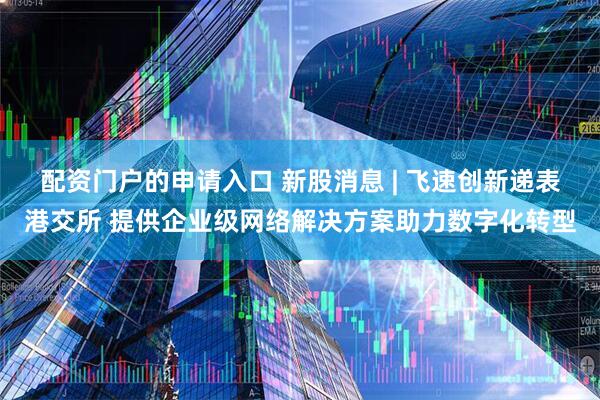 配资门户的申请入口 新股消息 | 飞速创新递表港交所 提供企业级网络解决方案助力数字化转型