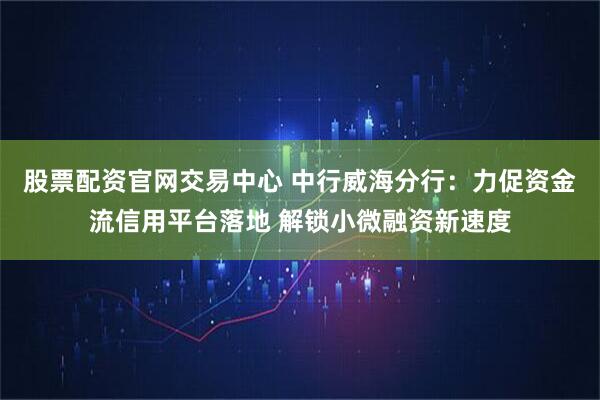 股票配资官网交易中心 中行威海分行：力促资金流信用平台落地 解锁小微融资新速度