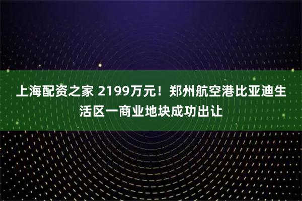 上海配资之家 2199万元！郑州航空港比亚迪生活区一商业地块成功出让