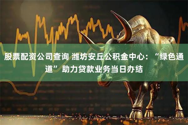 股票配资公司查询 潍坊安丘公积金中心：“绿色通道” 助力贷款业务当日办结