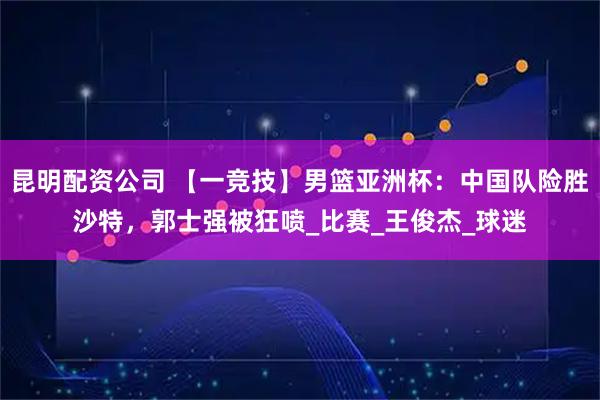 昆明配资公司 【一竞技】男篮亚洲杯：中国队险胜沙特，郭士强被狂喷_比赛_王俊杰_球迷