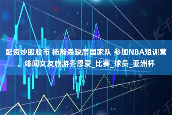 配资炒股股市 杨瀚森缺席国家队 参加NBA短训营，绯闻女友旅游秀恩爱_比赛_球员_亚洲杯