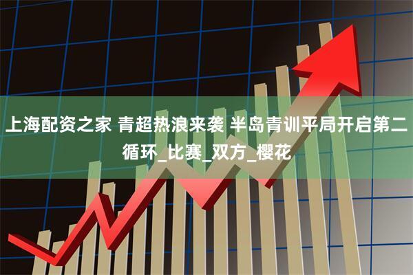 上海配资之家 青超热浪来袭 半岛青训平局开启第二循环_比赛_双方_樱花