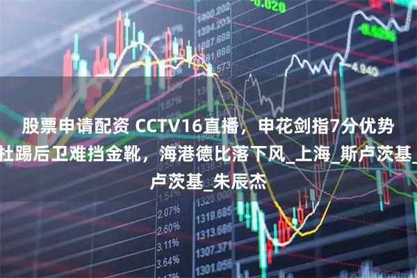 股票申请配资 CCTV16直播，申花剑指7分优势，阿马杜踢后卫难挡金靴，海港德比落下风_上海_斯卢茨基_朱辰杰