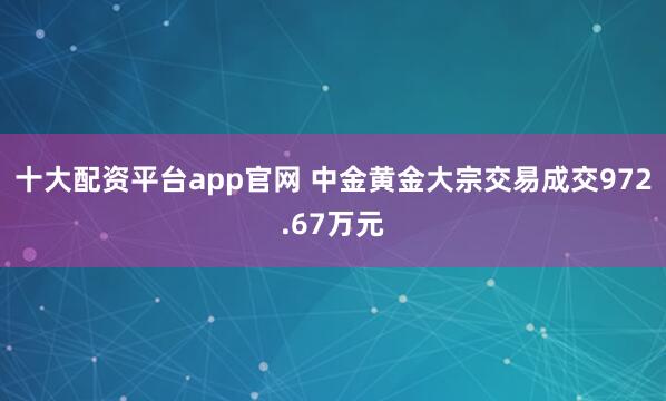 十大配资平台app官网 中金黄金大宗交易成交972.67万元