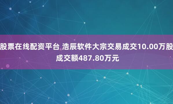 股票在线配资平台 浩辰软件大宗交易成交10.00万股 成交额487.80万元