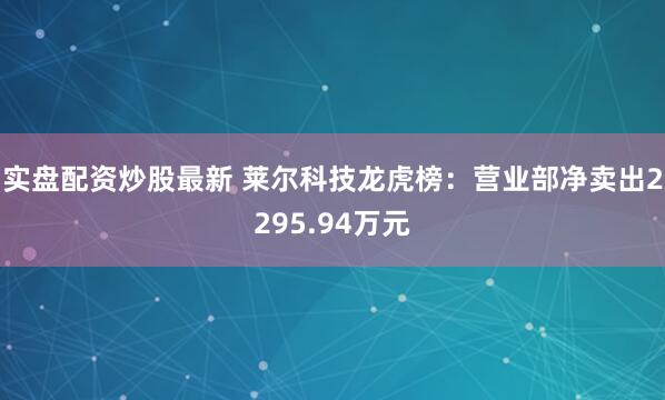实盘配资炒股最新 莱尔科技龙虎榜：营业部净卖出2295.94万元