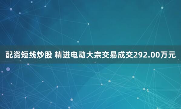 配资短线炒股 精进电动大宗交易成交292.00万元