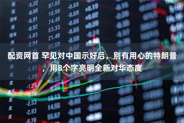 配资网首 罕见对中国示好后，别有用心的特朗普，用8个字亮明全新对华态度