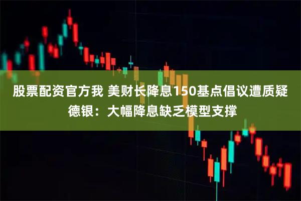 股票配资官方我 美财长降息150基点倡议遭质疑 德银：大幅降息缺乏模型支撑