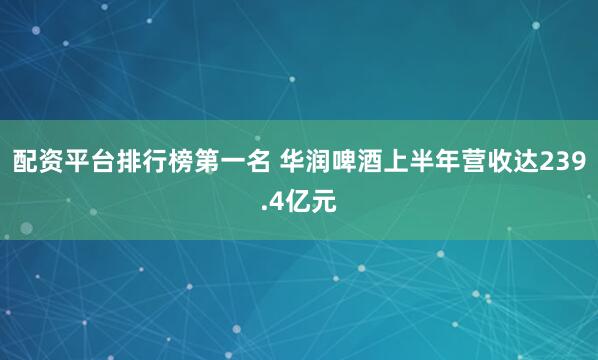 配资平台排行榜第一名 华润啤酒上半年营收达239.4亿元