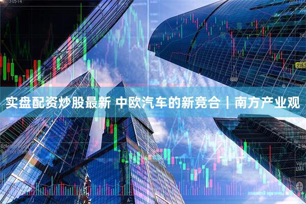 实盘配资炒股最新 中欧汽车的新竞合｜南方产业观