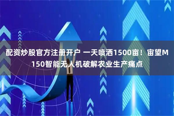 配资炒股官方注册开户 一天喷洒1500亩！宙望M150智能无人机破解农业生产痛点