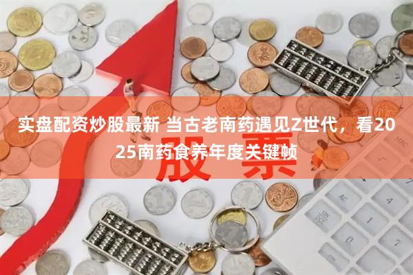 实盘配资炒股最新 当古老南药遇见Z世代，看2025南药食养年度关键帧