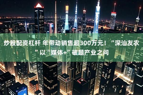 炒股配资杠杆 年带动销售超300万元！“深汕友农”以“媒体+”破题产业之问