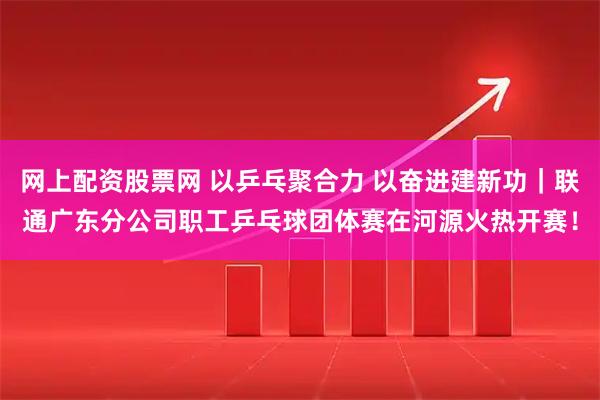 网上配资股票网 以乒乓聚合力 以奋进建新功｜联通广东分公司职工乒乓球团体赛在河源火热开赛！