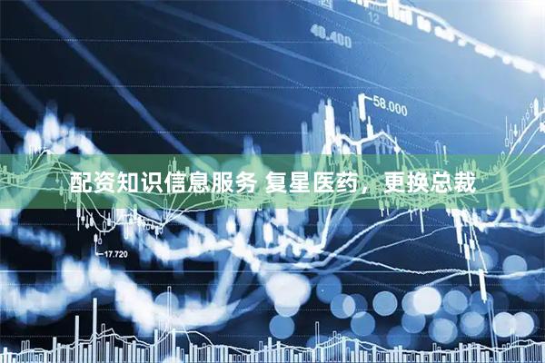 配资知识信息服务 复星医药，更换总裁