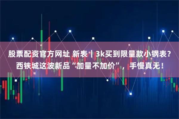 股票配资官方网址 新表｜3k买到限量款小钢表？西铁城这波新品“加量不加价”，手慢真无！